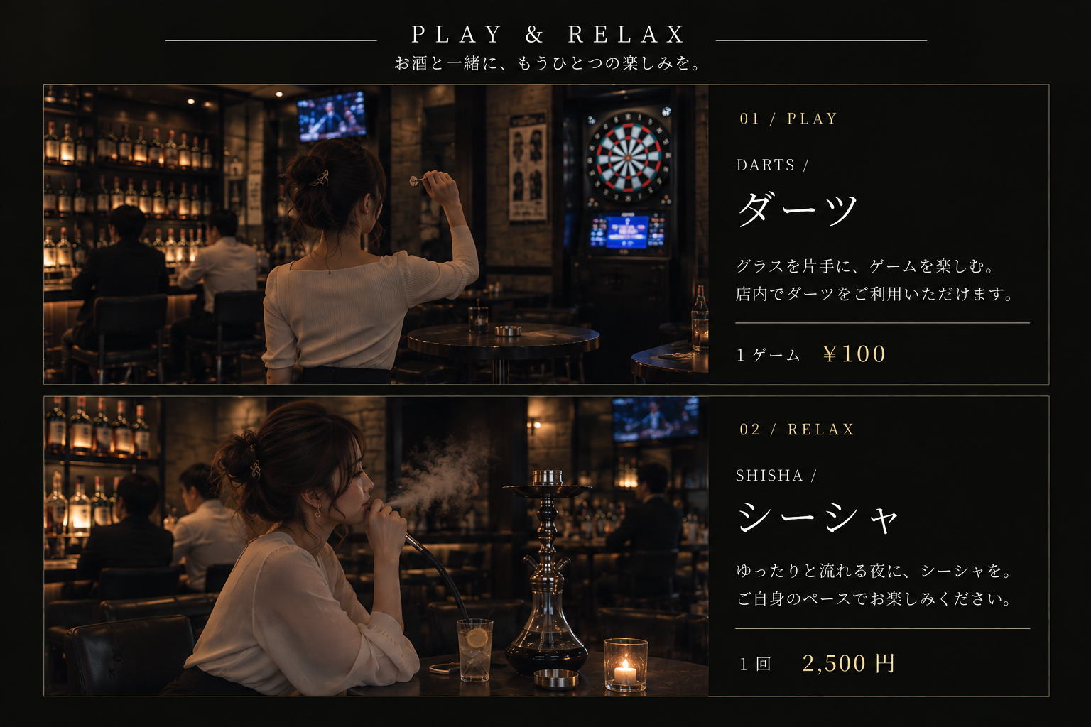 PLAY & RELAX。お酒と一緒に、もうひとつの楽しみを。ダーツ：グラスを片手に、ゲームを楽しむ夜。店内でダーツをご利用いただけます。1ゲーム100円。シーシャ：ゆったりと流れる夜に、シーシャを。ご自身のペースでお楽しみください。1回2,500円。